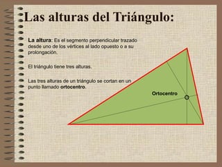 Las alturas del Triángulo: 
La altura: Es el segmento perpendicular trazado 
desde uno de los vértices al lado opuesto o a su 
prolongación. 
El triángulo tiene tres alturas. 
Las tres alturas de un triángulo se cortan en un 
punto llamado ortocentro. 
Ortocentro 
 