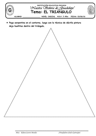 Miss: Kihara Cavero Morales ¡Triunfadores desde el principio!
Pega serpentina en el contorno, luego con la técnica de dáctilo pintura
deja huellitas dentro del triángulo.
INSTITUCIÓN EDUCATIVA PRIVADA
Tema: EL TRIÁNGULO
ALUMNO: _________________ NIVEL: INICIAL AULA: 3 Años FECHA: 03/06/16
