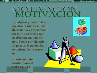 MOTIVACION Los objetos y materiales que observamos a nuestro alrededor se caracterizan por tenr una forma que las diferencian uno del otro. Como por ejemplo: La puerta, la pelota, las escuadras, las ventanas, etc. En este modulo estudiaremos al TRIANGULO  