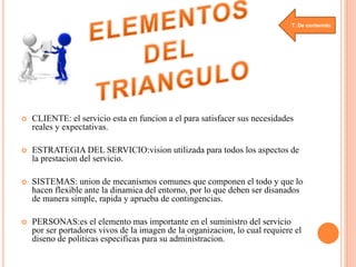 T. De contenido 
 CLIENTE: el servicio esta en funcion a el para satisfacer sus necesidades 
reales y expectativas. 
 ESTRATEGIA DEL SERVICIO:vision utilizada para todos los aspectos de 
la prestacion del servicio. 
 SISTEMAS: union de mecanismos comunes que componen el todo y que lo 
hacen flexible ante la dinamica del entorno, por lo que deben ser disanados 
de manera simple, rapida y aprueba de contingencias. 
 PERSONAS:es el elemento mas importante en el suministro del servicio 
por ser portadores vivos de la imagen de la organizacion, lo cual requiere el 
diseno de politicas especificas para su administracion. 
 
