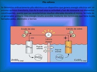 Pila voltaica Se denomina ordinariamente pila eléctrica a un dispositivo que genera energía eléctrica por un proceso químico transitorio, tras de lo cual cesa su actividad y han de renovarse sus elementos constituyentes, puesto que sus características resultan alteradas durante el mismo. Se trata de un generador primario. Esta energía resulta accesible mediante dos terminales que tiene la pila, llamados polos, electrodos o bornes 