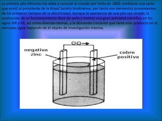 La primera pila eléctrica fue dada a conocer al mundo por Volta en 1800, mediante una carta que envió al presidente de la  Royal Society  londinense, por tanto son elementos provenientes de los primeros tiempos de la electricidad. Aunque la apariencia de una pila sea simple, la explicación de su funcionamiento dista de serlo y motivó una gran actividad científica en los siglos XIX y XX, así como diversas teorías, y la demanda creciente que tiene este producto en el mercado sigue haciendo de él objeto de investigación intensa. 