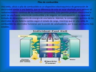 Pilas de combustible Una celda, célula o pila de combustible es un dispositivo electroquímico de generación de electricidad similar a una batería, que se diferencia de esta en estar diseñada para permitir el reabastecimiento continuo de los reactivos consumidos. Esto permite producir electricidad a partir de una fuente externa de combustible y de oxígeno, en contraposición a la capacidad limitada de almacenamiento de energía de una batería. Además, la composición química de los electrodos de una batería cambia según el estado de carga, mientras que en una celda de combustible los electrodos funcionan por la acción de catalizadores, por lo que son mucho más estables. 