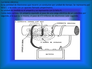 Corriente eléctrica Es la cantidad de Electrones que recorre un conductor por unidad de tiempo. Se representa por letra I , y se mide con un aparato llamado amperímetro. Su unidad de medida es el amperio y se representa con la letra A.  Como dato curioso, Un amperio equivale al paso de una carga eléctrica de un culombio por segundo, o lo que es lo mismo, el paso de 6'3 trillones de electrones cada segundo. 