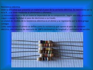 Resistencia eléctrica Mide la dificultad que presenta un material al paso de la corriente eléctrica. Se representa por la letra R , y se mide mediante el ohmímetro u óhmetro. La resistencia eléctrica de un material dependerá de su composición. Según sea esta, presentará mayor o menor facilidad al paso de electrones a su través. La unidad de medida de la resistencia eléctrica es el ohmio y se representa por la letra griega  (omega). Como dato curioso El ohmio se define como la resistencia que opone al paso de corriente eléctrica, una columna de mercurio de 106'3 centímetros de longitud y 1 milímetro de sección. 