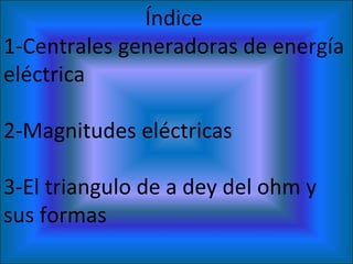 Índice  1-Centrales generadoras de energía eléctrica  2-Magnitudes eléctricas  3-El triangulo de a dey del ohm y sus formas  