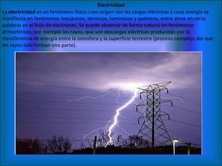 Electricidad La  electricidad  es un fenómeno físico cuyo origen son las cargas eléctricas y cuya energía se manifiesta en fenómenos mecánicos, térmicos, luminosos y químicos, entre otros en otras palabras es el flujo de electrones. Se puede observar de forma natural en fenómenos atmosféricos, por ejemplo los rayos, que son descargas eléctricas producidas por la transferencia de energía entre la ionosfera y la superficie terrestre (proceso complejo del que los rayos solo forman una parte). 