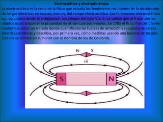 Electrostática y electrodinámica La electrostática es la rama de la física que estudia los fenómenos resultantes de la distribución de cargas eléctricas en reposo, esto es, del campo electrostático. Los fenómenos electrostáticos son conocidos desde la antigüedad. Los griegos del siglo V a. C. ya sabían que al frotar ciertos objetos estos adquirían la propiedad de atraer cuerpos livianos. En 1785 el físico francés Charles Coulomb publicó un tratado donde cuantificaba las fuerzas de atracción y repulsión de cargas eléctricas estáticas y describía, por primera vez, cómo medirlas usando una balanza de torsión. Esta ley se conoce en su honor con el nombre de ley de Coulomb. 