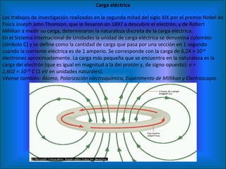 Carga eléctrica Los trabajos de investigación realizados en la segunda mitad del siglo XIX por el premio Nobel de Física Joseph John Thomson, que le llevaron en 1897 a descubrir el electrón, y de Robert Millikan a medir su carga, determinaron la naturaleza discreta de la carga eléctrica. En el Sistema Internacional de Unidades la unidad de carga eléctrica se denomina culombio (símbolo C) y se define como la cantidad de carga que pasa por una sección en 1 segundo cuando la corriente eléctrica es de 1 amperio. Se corresponde con la carga de 6,24 × 10 18  electrones aproximadamente. La carga más pequeña que se encuentra en la naturaleza es la carga del electrón (que es igual en magnitud a la del protón y, de signo opuesto):  e = 1,602 × 10 -19  C  (1 eV en unidades naturales). Véanse también: Átomo, Polarización electroquímica, Experimento de Millikan y Electroscopio 