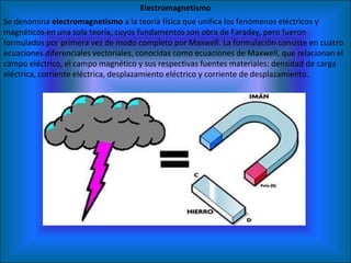 Electromagnetismo Se denomina  electromagnetismo  a la teoría física que unifica los fenómenos eléctricos y magnéticos en una sola teoría, cuyos fundamentos son obra de Faraday, pero fueron formulados por primera vez de modo completo por Maxwell. La formulación consiste en cuatro ecuaciones diferenciales vectoriales, conocidas como ecuaciones de Maxwell, que relacionan el campo eléctrico, el campo magnético y sus respectivas fuentes materiales: densidad de carga eléctrica, corriente eléctrica, desplazamiento eléctrico y corriente de desplazamiento. 