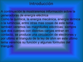 Introducción   A continuación le mostraremos información sobre la generadoras de energía eléctrica Como la química, la energía mecánica, energía térmica o la luminosa, entre otras mas cosas de este tema , también veremos las magnitudes eléctricas: siempre que dos cuerpos con distintas cargas entran en contacto, se produce una circulación de electrones y por ultimo el triangulo de la ley de ohm en este ultimo tema veremos su función y algunas formulas del triangulo.  