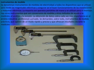 Instrumentos de medida Se denominan instrumentos de medidas de electricidad a todos los dispositivos que se utilizan para medir las magnitudes eléctricas y asegurar así el buen funcionamiento de las instalaciones y máquinas eléctricas. La mayoría son aparatos portátiles de mano y se utilizan para el montaje; hay otros instrumentos que son conversores de medida y otros métodos de ayuda a la medición, el análisis y la revisión. La obtención de datos cobra cada vez más importancia en el ámbito industrial, profesional y privado. Se demandan, sobre todo, instrumentos de medida prácticos, que operen de un modo rápido y preciso y que ofrezcan resultados durante la medición. 