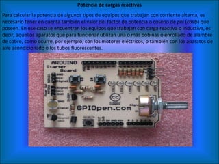 Potencia de cargas reactivas Para calcular la potencia de algunos tipos de equipos que trabajan con corriente alterna, es necesario tener en cuenta también el valor del factor de potencia o coseno de  phi  ( cos φ) que poseen. En ese caso se encuentran los equipos que trabajan con carga reactiva o inductiva, es decir, aquellos aparatos que para funcionar utilizan una o más bobinas o enrollado de alambre de cobre, como ocurre, por ejemplo, con los motores eléctricos, o también con los aparatos de aire acondicionado o los tubos fluorescentes. 