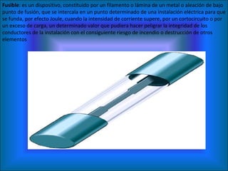 Fusible : es un dispositivo, constituido por un filamento o lámina de un metal o aleación de bajo punto de fusión, que se intercala en un punto determinado de una instalación eléctrica para que se funda, por efecto Joule, cuando la intensidad de corriente supere, por un cortocircuito o por un exceso de carga, un determinado valor que pudiera hacer peligrar la integridad de los conductores de la instalación con el consiguiente riesgo de incendio o destrucción de otros elementos 