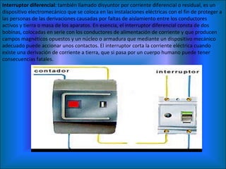 Interruptor diferencial : también llamado disyuntor por corriente diferencial o residual, es un dispositivo electromecánico que se coloca en las instalaciones eléctricas con el fin de proteger a las personas de las derivaciones causadas por faltas de aislamiento entre los conductores activos y tierra o masa de los aparatos. En esencia, el interruptor diferencial consta de dos bobinas, colocadas en serie con los conductores de alimentación de corriente y que producen campos magnéticos opuestos y un núcleo o armadura que mediante un dispositivo mecánico adecuado puede accionar unos contactos. El interruptor corta la corriente eléctrica cuando existe una derivación de corriente a tierra, que si pasa por un cuerpo humano puede tener consecuencias fatales. 