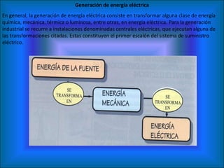 En general, la generación de energía eléctrica consiste en transformar alguna clase de energía química, mecánica, térmica o luminosa, entre otras, en energía eléctrica. Para la generación industrial se recurre a instalaciones denominadas centrales eléctricas, que ejecutan alguna de las transformaciones citadas. Estas constituyen el primer escalón del sistema de suministro eléctrico. Generación de energía eléctrica 