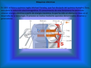 Máquinas eléctricas En 1831 el físico y químico inglés Michael Faraday, que fue discípulo del químico Humphry Davy, descubrió la inducción electromagnética. El conocimiento de este fenómeno ha permitido obtener energía eléctrica a partir de energía mecánica, lo que ha sido un elemento clave en el desarrollo de la tecnología. El proceso se realiza mediante aparatos denominados dinamos y generadores 