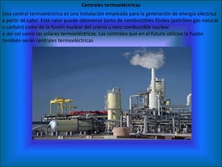 Centrales termoeléctricas Una central termoeléctrica es una instalación empleada para la generación de energía eléctrica a partir de calor. Este calor puede obtenerse tanto de combustibles fósiles (petróleo gas natural o carbón) como de la fusión nuclear del uranio u otro combustible nuclear o del sol como las solares termoeléctricas. Las centrales que en el futuro utilicen la fusión también serán centrales termoeléctricas 