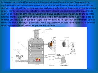 En las centrales termoeléctricas denominadas de ciclo combinado se usan los gases de la combustión del gas natural para mover una turbina de gas. En una cámara de combustión se quema el gas natural y se inyecta aire para acelerar la velocidad de los gases y mover la turbina de gas. Como, tras pasar por la turbina, esos gases todavía se encuentran a alta temperatura (500 °C), se reutilizan para generar vapor que mueve una turbina de vapor. Cada una de estas turbinas impulsa un alternador, como en una central termoeléctrica común. El vapor luego es enfriado por medio de un caudal de agua abierto o torre de refrigeración como en una central térmica común. Además, se puede obtener la cogeneración en este tipo de plantas, al alternar entre la generación por medio de gas natural o carbón. 