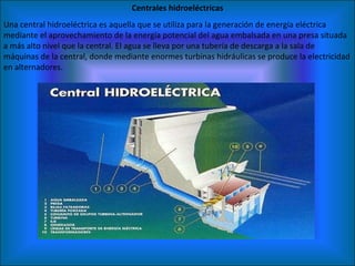 Centrales hidroeléctricas Una central hidroeléctrica es aquella que se utiliza para la generación de energía eléctrica mediante el aprovechamiento de la energía potencial del agua embalsada en una presa situada a más alto nivel que la central. El agua se lleva por una tubería de descarga a la sala de máquinas de la central, donde mediante enormes turbinas hidráulicas se produce la electricidad en alternadores. 