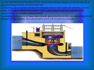 Las dos características principales de una central hidroeléctrica, desde el punto de vista de su capacidad de generación de electricidad son: La potencia, que es función del desnivel existente entre el nivel medio del embalse y el nivel medio de las aguas debajo de la central, y del caudal máximo turbinarle, además de las características de la turbina y del generador.  La energía garantizada en un lapso determinado, generalmente un año, que está en función del volumen útil del embalse, de la pluviometría anual y de la potencia instalada.  