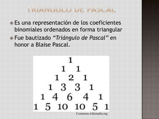  Es una representación de los coeficientes
binomiales ordenados en forma triangular
 Fue bautizado “Triángulo de Pascal” en
honor a Blaise Pascal.
Commons.wikimedia.org
 