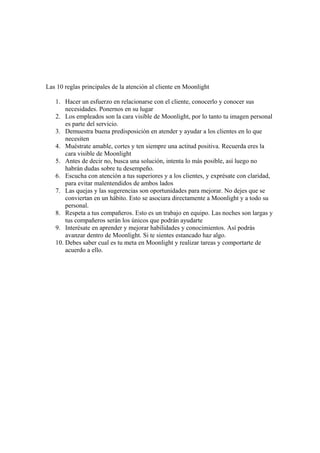 Las 10 reglas principales de la atención al cliente en Moonlight
1. Hacer un esfuerzo en relacionarse con el cliente, conocerlo y conocer sus
necesidades. Ponernos en su lugar
2. Los empleados son la cara visible de Moonlight, por lo tanto tu imagen personal
es parte del servicio.
3. Demuestra buena predisposición en atender y ayudar a los clientes en lo que
necesiten
4. Muéstrate amable, cortes y ten siempre una actitud positiva. Recuerda eres la
cara visible de Moonlight
5. Antes de decir no, busca una solución, intenta lo más posible, así luego no
habrán dudas sobre tu desempeño.
6. Escucha con atención a tus superiores y a los clientes, y exprésate con claridad,
para evitar malentendidos de ambos lados
7. Las quejas y las sugerencias son oportunidades para mejorar. No dejes que se
conviertan en un hábito. Esto se asociara directamente a Moonlight y a todo su
personal.
8. Respeta a tus compañeros. Esto es un trabajo en equipo. Las noches son largas y
tus compañeros serán los únicos que podrán ayudarte
9. Interésate en aprender y mejorar habilidades y conocimientos. Así podrás
avanzar dentro de Moonlight. Si te sientes estancado haz algo.
10. Debes saber cual es tu meta en Moonlight y realizar tareas y comportarte de
acuerdo a ello.
 