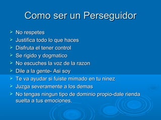 Como ser un PerseguidorComo ser un Perseguidor
 No respetesNo respetes
 Justifica todo lo que hacesJustifica todo lo que haces
 Disfruta el tener controlDisfruta el tener control
 Se rigido y dogmaticoSe rigido y dogmatico
 No escuches la voz de la razonNo escuches la voz de la razon
 Dile a la gente- Asi soyDile a la gente- Asi soy
 Te va ayudar si fuiste mimado en tu ninezTe va ayudar si fuiste mimado en tu ninez
 Juzga severamente a los demasJuzga severamente a los demas
 No tengas ningun tipo de dominio propio-dale riendaNo tengas ningun tipo de dominio propio-dale rienda
suelta a tus emociones.suelta a tus emociones.
 