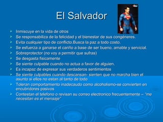 El SalvadorEl Salvador
 Inmiscuye en la vida de otrosInmiscuye en la vida de otros
 Se responsabiliza de la felicidad y el bienestar de sus congéneres.Se responsabiliza de la felicidad y el bienestar de sus congéneres.
 Evita cualquier tipo de conflicto.Busca la paz a todo costo.Evita cualquier tipo de conflicto.Busca la paz a todo costo.
 Se esfuerza a ganarse el cariño a base de ser bueno, amable y servicial.Se esfuerza a ganarse el cariño a base de ser bueno, amable y servicial.
 Sobreprotector (no voy a permitir que sufras)Sobreprotector (no voy a permitir que sufras)
 Se desgasta fisicamenteSe desgasta fisicamente
 Se siente culpable cuando no actua a favor de alguien.Se siente culpable cuando no actua a favor de alguien.
 Es incapaz de expresar sus verdaderos sentimientosEs incapaz de expresar sus verdaderos sentimientos
 Se siente culpables cuando descansan- sienten que no marcha bien elSe siente culpables cuando descansan- sienten que no marcha bien el
asunto si ellos no estan al tanto de todoasunto si ellos no estan al tanto de todo
 Toleran comportamiento inadecaudo como alcoholismo-se convierten enToleran comportamiento inadecaudo como alcoholismo-se convierten en
encubridores pasivosencubridores pasivos
 Contestan el telefono o revisan su correo electronico frecuentemente –Contestan el telefono o revisan su correo electronico frecuentemente – “me“me
necesitan es el mensaje”necesitan es el mensaje”
 