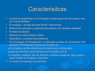CaracterisitcasCaracterisitcas
 Cuando te enganchas en el Triángulo puedes pasar de otro papel a otroCuando te enganchas en el Triángulo puedes pasar de otro papel a otro
con mayor facilidadcon mayor facilidad
 El triángulo – la base de toda familia disfuncionalEl triángulo – la base de toda familia disfuncional
 Reforza las actitudes y creencias del pasado y te mantiene atrapadoReforza las actitudes y creencias del pasado y te mantiene atrapado
 Paraliza tus planesParaliza tus planes
 Deteriora tu salud mental y fisicaDeteriora tu salud mental y fisica
 Agrandece y complica los problemasAgrandece y complica los problemas
 En el triángulo- El Perseguidor y el Salvador puedes ser situaciones. PorEn el triángulo- El Perseguidor y el Salvador puedes ser situaciones. Por
ejemplo, el Perseguidor puede ser el estres enejemplo, el Perseguidor puede ser el estres en
en el trabajo o el aburrimiento en el matrimonio y el Salvadoren el trabajo o el aburrimiento en el matrimonio y el Salvador
puede ser encontrar alivio temporal en la botella o en lapuede ser encontrar alivio temporal en la botella o en la
pornografia, cualquier tipo de adicción y tambien puede ser algo positivopornografia, cualquier tipo de adicción y tambien puede ser algo positivo
como trabajo en la iglesia o deportescomo trabajo en la iglesia o deportes
 La Victima es siempre una persona.La Victima es siempre una persona.
 