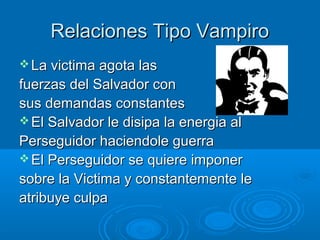 Relaciones Tipo VampiroRelaciones Tipo Vampiro
 La victima agota lasLa victima agota las
fuerzas del Salvador confuerzas del Salvador con
sus demandas constantessus demandas constantes
 El Salvador le disipa la energia alEl Salvador le disipa la energia al
Perseguidor haciendole guerraPerseguidor haciendole guerra
 El Perseguidor se quiere imponerEl Perseguidor se quiere imponer
sobre la Victima y constantemente lesobre la Victima y constantemente le
atribuye culpaatribuye culpa
 
