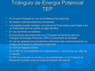 Triángulo de Energia PotencialTriángulo de Energia Potencial
TEPTEP
 En el nuevo triangulo en vez de problemas hay potencialEn el nuevo triangulo en vez de problemas hay potencial
 No existen victimas solamente vencedoresNo existen victimas solamente vencedores
 Los papeles pueden cambiar- uno que se ha Potenciado puede llegar a serLos papeles pueden cambiar- uno que se ha Potenciado puede llegar a ser
un Preparador pero el cambio es algo beneficoun Preparador pero el cambio es algo benefico
 En vez de herirse se habilitanEn vez de herirse se habilitan
 El crecimiento esta estancado en el Triangulo de Karpman pero enEl crecimiento esta estancado en el Triangulo de Karpman pero en
Triangulo de Energia Potencial, (TEP) el crecimiento es ilimitadoTriangulo de Energia Potencial, (TEP) el crecimiento es ilimitado
 En vez de agotarse emocionalmente (relaciones tipo vampiro)canalizan suEn vez de agotarse emocionalmente (relaciones tipo vampiro)canalizan su
energia para ayudar a personas a superarse.energia para ayudar a personas a superarse.
 En TEP se respetan limitesEn TEP se respetan limites
 En el TEP no hay problemas de codependencia – la personas se valen deEn el TEP no hay problemas de codependencia – la personas se valen de
si mismassi mismas
 El TEP se concentra en el futuro y las posibilidades, en el Triángulo deEl TEP se concentra en el futuro y las posibilidades, en el Triángulo de
Karpaman muchas veces se carga el equipaje del pasadoKarpaman muchas veces se carga el equipaje del pasado
 