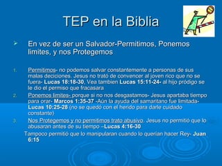 TEP en la BibliaTEP en la Biblia
 En vez de ser un Salvador-Permitimos, PonemosEn vez de ser un Salvador-Permitimos, Ponemos
limites, y nos Protegemoslimites, y nos Protegemos
1.1. PermitimosPermitimos- no podemos salvar constantemente a personas de sus- no podemos salvar constantemente a personas de sus
malas deciciones. Jesus no trató de convencer al joven rico que no semalas deciciones. Jesus no trató de convencer al joven rico que no se
fuera-fuera- Lucas 18:18-30Lucas 18:18-30, Vea tambien, Vea tambien Lucas 15:11-24-Lucas 15:11-24- al hijo pródigo seal hijo pródigo se
le dio el permiso que fracasarale dio el permiso que fracasara
2.2. Ponemos limites-Ponemos limites- porque si no nos desgastamos- Jesus apartaba tiempoporque si no nos desgastamos- Jesus apartaba tiempo
para orar-para orar- Marcos 1:35-37Marcos 1:35-37 -Aún la ayuda del samaritano fue limitada--Aún la ayuda del samaritano fue limitada-
Lucas 10:25-28Lucas 10:25-28 (no se quedó con el herido para darle cuidado(no se quedó con el herido para darle cuidado
constante)constante)
3.3. Nos Protegemos y no permitimos trato abusivoNos Protegemos y no permitimos trato abusivo. Jesus no permitió que lo. Jesus no permitió que lo
abusaran antes de su tiempo –abusaran antes de su tiempo –Lucas 4:16-30Lucas 4:16-30
Tampoco permitió que lo manipularan cuando lo querían hacer Rey-Tampoco permitió que lo manipularan cuando lo querían hacer Rey- JuanJuan
6:156:15
 