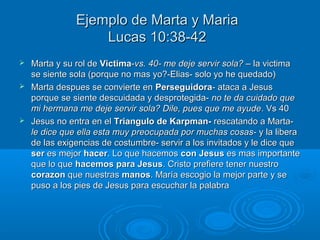 Ejemplo de Marta y MariaEjemplo de Marta y Maria
Lucas 10:38-42Lucas 10:38-42
 Marta y su rol deMarta y su rol de VictimaVictima--vs. 40- me deje servir sola? –vs. 40- me deje servir sola? – la victimala victima
se siente sola (porque no mas yo?-Elias- solo yo he quedado)se siente sola (porque no mas yo?-Elias- solo yo he quedado)
 Marta despues se convierte enMarta despues se convierte en PerseguidoraPerseguidora- ataca a Jesus- ataca a Jesus
porque se siente descuidada y desprotegida-porque se siente descuidada y desprotegida- no te da cuidado queno te da cuidado que
mi hermana me deje servir sola? Dile, pues que me ayudemi hermana me deje servir sola? Dile, pues que me ayude. Vs 40. Vs 40
 Jesus no entra en elJesus no entra en el Triangulo de Karpman-Triangulo de Karpman- rescatando a Marta-rescatando a Marta-
le dice que ella esta muy preocupada por muchas cosas-le dice que ella esta muy preocupada por muchas cosas- y la liberay la libera
de las exigencias de costumbre- servir a los invitados y le dice quede las exigencias de costumbre- servir a los invitados y le dice que
serser es mejores mejor hacerhacer. Lo que hacemos. Lo que hacemos con Jesuscon Jesus es mas importantees mas importante
que lo queque lo que hacemos para Jesushacemos para Jesus. Cristo prefiere tener nuestro. Cristo prefiere tener nuestro
corazoncorazon que nuestrasque nuestras manosmanos. María escogio la mejor parte y se. María escogio la mejor parte y se
puso a los pies de Jesus para escuchar la palabrapuso a los pies de Jesus para escuchar la palabra
 