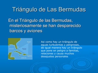 Triángulo de Las BermudasTriángulo de Las Bermudas
En el Triángulo de las Bermudas,En el Triángulo de las Bermudas,
misteriosamente se han desparecidomisteriosamente se han desparecido
barcos y avionesbarcos y aviones
Asi como hay un triángulo de
aguas turbulentas y peligrosas,
de igual manera hay un triángulo
que pone en peligro a familias,
relaciones y causa muchos
desajustes personales
 