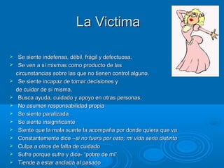 LaLa VictimaVictima
 Se siente indefensa, débil, frágil y defectuosa.Se siente indefensa, débil, frágil y defectuosa.
 Se ven a sí mismas como producto de lasSe ven a sí mismas como producto de las
circunstancias sobre las que no tienen control alguno.circunstancias sobre las que no tienen control alguno.
 Se siente incapaz de tomar decisiones ySe siente incapaz de tomar decisiones y
de cuidar de sí misma.de cuidar de sí misma.
 Busca ayuda, cuidado y apoyo en otras personas.Busca ayuda, cuidado y apoyo en otras personas.
 No asumen responsabilidad propiaNo asumen responsabilidad propia
 Se siente paralizadaSe siente paralizada
 Se siente insignificanteSe siente insignificante
 Siente que la mala suerte la acompaña por donde quiera que vaSiente que la mala suerte la acompaña por donde quiera que va
 Constantemente dice –Constantemente dice –si no fuera por esto; mi vida seria distintasi no fuera por esto; mi vida seria distinta
 Culpa a otros de falta de cuidadoCulpa a otros de falta de cuidado
 Sufre porque sufre y dice- “pobre de mi”Sufre porque sufre y dice- “pobre de mi”
 Tiende a estar anclada al pasadoTiende a estar anclada al pasado
 
