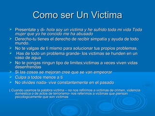 Como ser Un VictimaComo ser Un Victima
 Presentate y di-Presentate y di- hola soy un victima y he sufrido toda mi vida Todahola soy un victima y he sufrido toda mi vida Toda
mujer que yo he concido me ha abusadomujer que yo he concido me ha abusado
 Derecho-tu tienes el derecho de recibir simpatía y ayuda de todoDerecho-tu tienes el derecho de recibir simpatía y ayuda de todo
mundo.mundo.
 No te valgas de ti mismo para solucionar tus propios problemas.No te valgas de ti mismo para solucionar tus propios problemas.
 Has de todo un problema grande- los victimas se hunden en unHas de todo un problema grande- los victimas se hunden en un
vaso de aguavaso de agua
 No te pongas ningun tipo de limites;victimas a veces viven vidasNo te pongas ningun tipo de limites;victimas a veces viven vidas
desenfrendasdesenfrendas
 Si las cosas se mejoran cree que se van empeorarSi las cosas se mejoran cree que se van empeorar
 Culpa a todos menos a tiCulpa a todos menos a ti
 No olvides nada- vive constantemente en el pasadoNo olvides nada- vive constantemente en el pasado
( Cuando usamos la palabra victima – no nos refirimos a victimas de crimen, violencia( Cuando usamos la palabra victima – no nos refirimos a victimas de crimen, violencia
doméstica o de actos de terrorismo- nos referimos a victimas que piensandoméstica o de actos de terrorismo- nos referimos a victimas que piensan
psicologicamente que son victimaspsicologicamente que son victimas
 