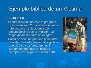 Ejemplo biblico de un VictimaEjemplo biblico de un Victima
 Juan 5:1-8Juan 5:1-8
El paralitico no contestó la pregunta-El paralitico no contestó la pregunta-
quieres se sano? La victima no estaquieres se sano? La victima no esta
interesado en soluciones solointeresado en soluciones solo
circunstancias que lo impiden-circunstancias que lo impiden- nono
tengo quien me meta en la aguatengo quien me meta en la agua
Cristo no sacó un pañuelo para llorarCristo no sacó un pañuelo para llorar
con el- lo habilitó- “levantar” significacon el- lo habilitó- “levantar” significa
que alzó su voz fuertemente. Elque alzó su voz fuertemente. El
Señor cuando hace un milagroSeñor cuando hace un milagro
siempre pide algo de nuestra partesiempre pide algo de nuestra parte
 
