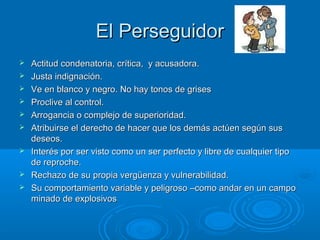 El PerseguidorEl Perseguidor
 Actitud condenatoria, crítica, y acusadora.Actitud condenatoria, crítica, y acusadora.
 Justa indignación.Justa indignación.
 Ve en blanco y negro. No hay tonos de grisesVe en blanco y negro. No hay tonos de grises
 Proclive al control.Proclive al control.
 Arrogancia o complejo de superioridad.Arrogancia o complejo de superioridad.
 Atribuirse el derecho de hacer que los demás actúen según susAtribuirse el derecho de hacer que los demás actúen según sus
deseos.deseos.
 Interés por ser visto como un ser perfecto y libre de cualquier tipoInterés por ser visto como un ser perfecto y libre de cualquier tipo
de reproche.de reproche.
 Rechazo de su propia vergüenza y vulnerabilidad.Rechazo de su propia vergüenza y vulnerabilidad.
 Su comportamiento variable y peligroso –como andar en un campoSu comportamiento variable y peligroso –como andar en un campo
minado de explosivosminado de explosivos
 