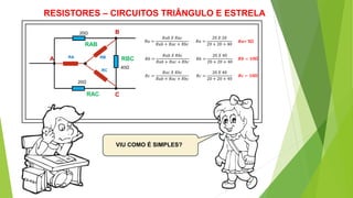 RESISTORES – CIRCUITOS TRIÂNGULO E ESTRELA
VIU COMO É SIMPLES?
20Ω
20Ω 20Ω
40Ω
A
B
C
D
RAB
RAC
RBCRA RB
RC
𝑅𝑎 =
𝑅𝑎𝑏 𝑋 𝑅𝑎𝑐
𝑅𝑎𝑏 + 𝑅𝑎𝑐 + 𝑅𝑏𝑐
𝑅𝑏 =
𝑅𝑎𝑏 𝑋 𝑅𝑏𝑐
𝑅𝑎𝑏 + 𝑅𝑎𝑐 + 𝑅𝑏𝑐
𝑅𝑐 =
𝑅𝑎𝑐 𝑋 𝑅𝑏𝑐
𝑅𝑎𝑏 + 𝑅𝑎𝑐 + 𝑅𝑏𝑐
𝑅𝑎 =
20 𝑋 20
20 + 20 + 40
𝑅𝑏 =
20 𝑋 40
20 + 20 + 40
𝑅𝑐 =
20 𝑋 40
20 + 20 + 40
20Ω
𝑹𝒂= 5Ω
𝑹𝒃 = 𝟏𝟎Ω
𝑹𝒄 = 𝟏𝟎Ω
 