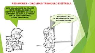 RESISTORES – CIRCUITOS TRIÂNGULO E ESTRELA
POSSO DAR UMA
OLHADINHA? QUEM SABE
POSSO TE AJUDAR.
ESTÁ NA CARA QUE É UM CIRCUITO
MISTO, MAS NÃO CONSIGO
IDENTIFICAR QUEM ESTÁ EM SÉRIE E
QUEM ESTÁ EM PARALELO PORQUE
TEM UM RESISTOR NO MEIO
ATRAPALHANDO MUITO.
 
