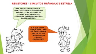 RESISTORES – CIRCUITOS TRIÂNGULO E ESTRELA
MAS, ESTOU COM UMA DÚVIDA...
COMO VOU SABER SE ISSO QUE FOI
FEITO ESTÁ CERTO, AFINAL DE
CONTAS, VOCÊ TROCOU AS
LIGAÇÕES E TAMBÉM OS VALORES
DOS RESISTORES.
É AÍ QUE ENTRA A
GRAÇA RSRS... NÃO
FOI SIMPLESMENTE
UMA TROCA, FOI
CALCULADO UM
CIRCUITO
EQUIVALENTE.
 
