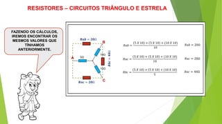 A
B
C
5Ω
10Ω
10Ω
𝑅𝑎𝑏 =
5 𝑋 10 + 5 𝑋 10 + (10 𝑋 10)
10
RESISTORES – CIRCUITOS TRIÂNGULO E ESTRELA
FAZENDO OS CÁLCULOS,
IREMOS ENCONTRAR OS
MESMOS VALORES QUE
TÍNHAMOS
ANTERIORMENTE.
𝑅𝑎𝑐 =
5 𝑋 10 + 5 𝑋 10 + (10 𝑋 10)
10
𝑅𝑏𝑐 =
5 𝑋 10 + 5 𝑋 10 + (10 𝑋 10)
5
𝑅𝑎𝑏 = 20Ω
𝑅𝑎𝑐 = 20Ω
𝑅𝑎𝑐 = 40Ω
𝑹𝒂𝒃 = 𝟐𝟎Ω
𝑹𝒂𝒄 = 𝟐𝟎Ω
𝑹𝒃𝒄=𝟒𝟎Ω
 