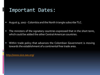 Important Dates: 
 August 9, 2007 - Colombia and the North triangle subscribe TLC. 
 The ministers of the signatory countries expressed that in the short term, 
which could be added the other CentralAmerican countries. 
 Within trade policy that advances the Colombian Government is moving 
towards the establishment of a continental free trade area. 
http://www.sice.oas.org/ 
 