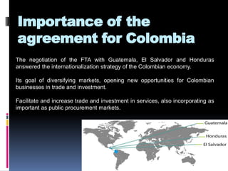 Importance of the 
agreement for Colombia 
The negotiation of the FTA with Guatemala, El Salvador and Honduras 
answered the internationalization strategy of the Colombian economy. 
Its goal of diversifying markets, opening new opportunities for Colombian 
businesses in trade and investment. 
Facilitate and increase trade and investment in services, also incorporating as 
important as public procurement markets. 
 