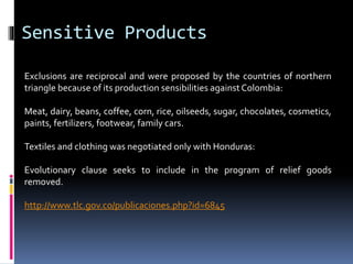 Sensitive Products 
Exclusions are reciprocal and were proposed by the countries of northern 
triangle because of its production sensibilities against Colombia: 
Meat, dairy, beans, coffee, corn, rice, oilseeds, sugar, chocolates, cosmetics, 
paints, fertilizers, footwear, family cars. 
Textiles and clothing was negotiated only with Honduras: 
Evolutionary clause seeks to include in the program of relief goods 
removed. 
http://www.tlc.gov.co/publicaciones.php?id=6845 
 