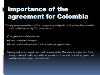Importance of the 
agreement for Colombia 
This Agreement provides stability, transparency and predictability, should become the 
main tool for attracting FDI contributes to: 
• The generation of employment 
• Access to new technologies 
• Growth and development of the four participating countries. 
Existing and future investments will be covered by FTA when it enters into force, 
being protected under international standards of non-discrimination, protection 
and treatment in respect of investment. 
 
