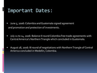 Important Dates: 
 June 5, 2006: Colombia and Guatemala signed agreement 
and promotion and protection of investments. 
 July 11 to 14, 2006: Balance II round Colombia free trade agreements with 
Central America's Northern Triangle which concluded in Guatemala. 
 August 18, 2006: III round of negotiations with Northern Triangle of Central 
America concluded in Medellin, Colombia. 
 