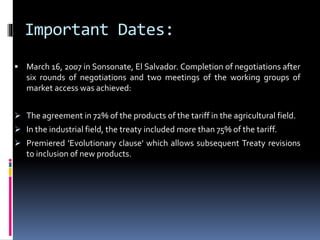 Important Dates: 
 March 16, 2007 in Sonsonate, El Salvador. Completion of negotiations after 
six rounds of negotiations and two meetings of the working groups of 
market access was achieved: 
 The agreement in 72%of the products of the tariff in the agricultural field. 
 In the industrial field, the treaty included more than 75%of the tariff. 
 Premiered 'Evolutionary clause' which allows subsequent Treaty revisions 
to inclusion of new products. 
 