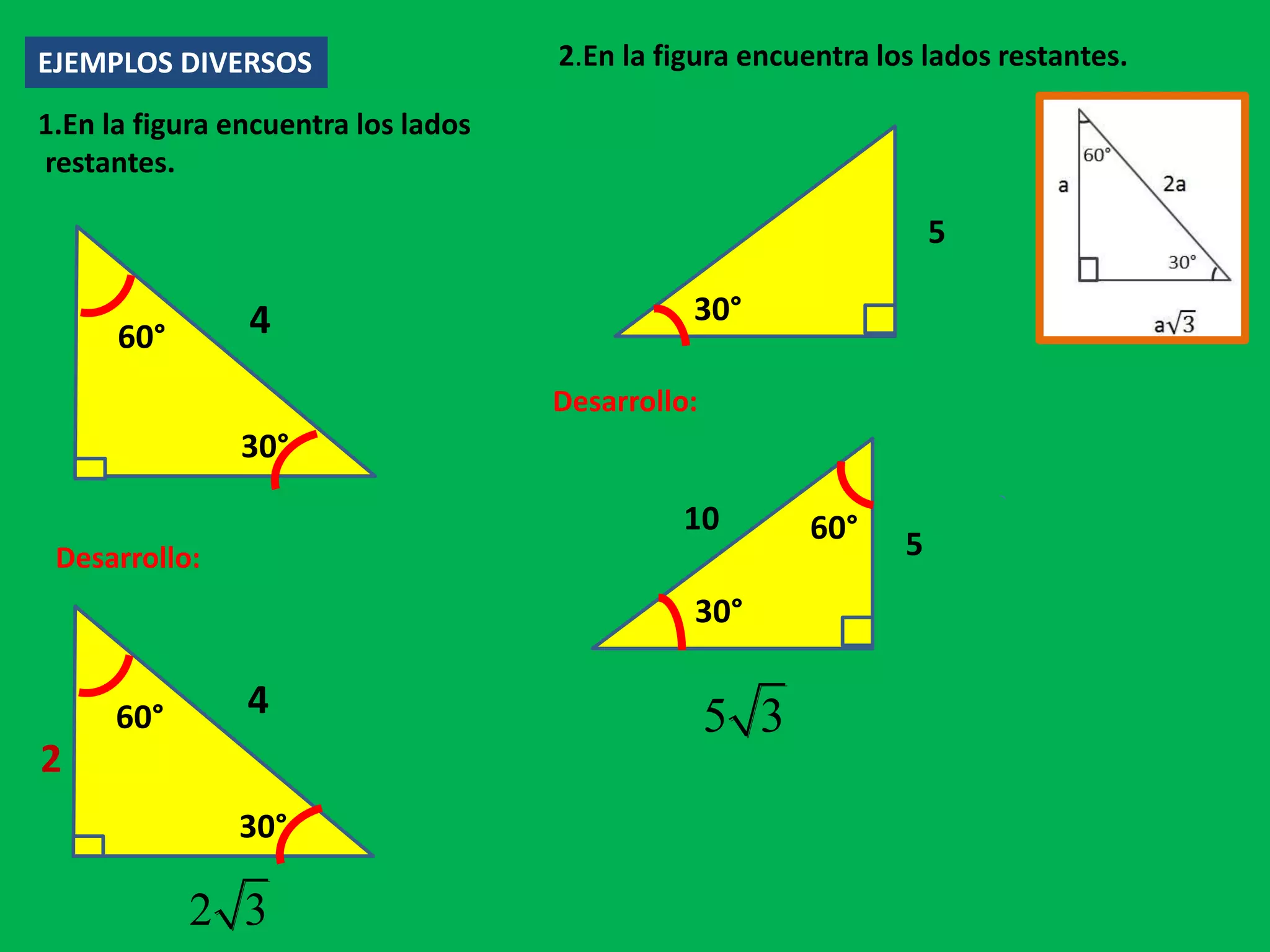 EJEMPLOS DIVERSOS
1.En la figura encuentra los lados
restantes.
4
30°
60°
Desarrollo:
4
30°
60°
2
2 3
2.En la figura encuentra los lados restantes.
5
30°
Desarrollo:
5
30°
60°10
5 3
 